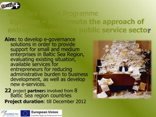 Baltic Sea Region Programme
 Egoprise – to promote the approach of
 entrepreneurship in public service sector
Aim: to develop e-governance
  solutions in order to provide
  support for small and medium
  enterprises in Baltic Sea Region,
  evaluating existing situation,
  available services for
  entrepreneurs for reducing
  administrative burden to business
  development, as well as develop
  new e-services.
22 project partners involved from 8
  Baltic Sea region countries
Project duration: till December 2012
 