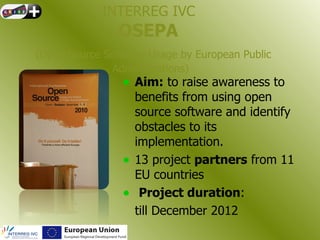 INTERREG IVC
                OSEPA
(Open Source Software Usage by European Public
              Administrations)
                 • Aim: to raise awareness to
                     benefits from using open
                     source software and identify
                     obstacles to its
                     implementation.
                 •   13 project partners from 11
                     EU countries
                 •    Project duration:
                     till December 2012
 