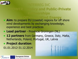 INTERREG IVC
   4POWER – Policy and Public-Private
             Partnerships
       for Offshore Wind Energy
• Aim: to prepare EU (coastal) regions for off shore
  wind developments by exchanging knowledge,
  experience and best practices
• Lead partner - Provincie Groningen (NL)
• 12 partners from Germany, Greece, Italy, Malta,
  Netherlands, Poland, Portugal, UK, Latvia
• Project duration:
01.01.2012-31.12.2014
 