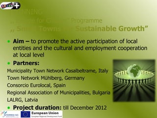 TWINNING
 ,, Europe for Citizens” Programme
 ,, Small Towns for Sustainable Growth”
• Aim – to promote the active participation of local
  entities and the cultural and employment cooperation
  at local level
• Partners:
Municipality Town Network Casalbeltrame, Italy
Town Network Mühlberg, Germany
Consorcio Eurolocal, Spain
Regional Association of Municipalities, Bulgaria
LALRG, Latvia
• Project duration: till December 2012
 