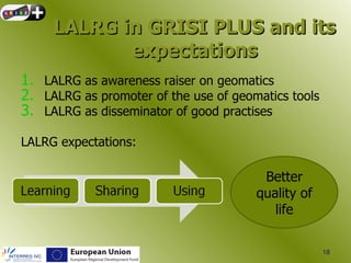 LALRG in GRISI PLUS and its
            expectations
1. LALRG as awareness raiser on geomatics
2. LALRG as promoter of the use of geomatics tools
3. LALRG as disseminator of good practises

LALRG expectations:

                                        Better
                                       quality of
                                          life

                                                     18
 