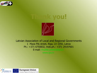 Thank you!


Latvian Association of Local and Regional Governments
         1 Maza Pils street, Riga, LV 1050, Latvia
      Ph.: +371 6750832, mob.ph.: +371 29197601
              E-mail: mudite.priede@lps.lv
                       www.lps.lv
 