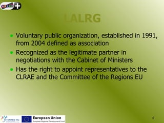 LALRG
• Voluntary public organization, established in 1991,
    from 2004 defined as association
•   Recognized as the legitimate partner in
    negotiations with the Cabinet of Ministers
•   Has the right to appoint representatives to the
    CLRAE and the Committee of the Regions EU




                                                      5
 
