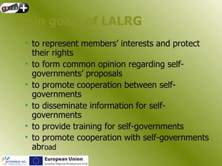 Main goals of LALRG
 • to represent members’ interests and protect
   their rights
 • to form common opinion regarding self-
   governments’ proposals
 • to promote cooperation between self-
   governments
 • to disseminate information for self-
   governments
 • to provide training for self-governments
 • to promote cooperation with self-governments
   abroad
 