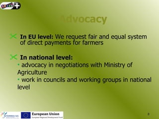 Advocacy
 In EU level: We request fair and equal system
   of direct payments for farmers

 In national level:
  • advocacy in negotiations with Ministry of
  Agriculture
  • work in councils and working groups in national
  level



                                                  8
 