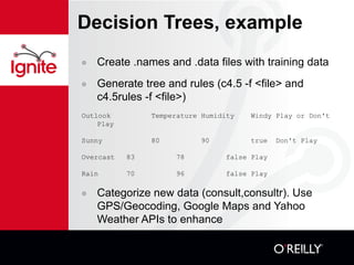 Decision Trees, example Create .names and .data files with training data Generate tree and rules (c4.5 -f <file> and c4.5rules -f <file>) Outlook Temperature Humidity Windy Play or Don't Play  Sunny  80 90 true Don't Play  Overcast  83 78 false Play  Rain 70 96  false Play  Categorize new data (consult,consultr). Use GPS/Geocoding, Google Maps and Yahoo Weather APIs to enhance aservin@turin:~/Projects/C45: consult -f golf C4.5 [release 8] decision tree interpreter Sat Jan 17 00:05:16 2009 ------------------------------------------ outlook: sunny humidity: 80 Decision: Don't Play  CF = 1.00  [ 0.63 - 1.00 ] 