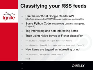 Classifying your RSS feeds Use the unofficial Google Reader API  http://blog.gpowered.net/2007/08/google-reader-api-functions.html Some Python Code  (Programming Collective Intelligence, Chapter 6) Tag interesting and non-interesting items Train using Naive-bayes or Fisher classsifier >> cl.train('Google changes favicon','bad') >> cl.train('SearchWiki: make search your own','good') New items are tagged as interesting or not >> cl.classify('Ignite Leeds Today') Good You can re-train online Add more features, try with e-mail 