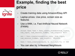 Example, finding the best price Create training data using Amazon/Ebay API Laptop prices. Use price, screen size as features Use a ANN, i.e. Fast Artificial Neural Network (FANN) struct fann *ann = fann_create_standard(num_layers, num_input, num_neurons_hidden, num_output); #C++ ann = fann.create(connection_rate, (num_input, num_neurons_hidden, num_output))  #Python $ann = fann_create(array(2, 4, 1),1.0,0.7); // PHP You can also try  k-Nearest Neighbours Try it! 
