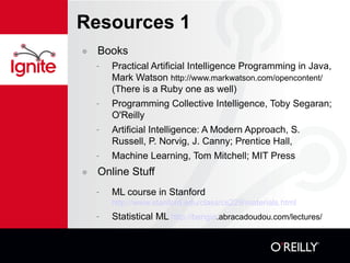 Resources 1 Books Practical Artificial Intelligence Programming in Java, Mark Watson  http://www.markwatson.com/opencontent/  (There is a Ruby one as well) Programming Collective Intelligence, Toby Segaran; O'Reilly Artificial Intelligence: A Modern Approach, S. Russell, P. Norvig, J. Canny; Prentice Hall, Machine Learning, Tom Mitchell; MIT Press Online Stuff ML course in Stanford http://www.stanford.edu/class/cs229/materials.html   Statistical ML  http://bengio .abracadoudou.com/lectures/ 