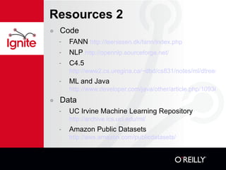 Resources 2 Code FANN  http://leenissen.dk/fann/index.php NLP  http://opennlp.sourceforge.net/ C4.5   http://www2.cs.uregina.ca/~dbd/cs831/notes/ml/dtrees/c4.5/tutorial.html ML and Java http://www.developer.com/java/other/article.php/10936_1559871_1 Data UC Irvine Machine Learning Repository  http://archive.ics.uci.edu/ml/ Amazon Public Datasets  http://aws.amazon.com/publicdatasets/ 
