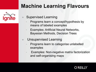 Machine Learning Flavours Supervised Learning Programs learn a concept/hypothesis by means of labeled examples Examples: Artificial Neural Networks, Bayesian Methods, Decision Trees Unsupervised Learning Programs learn to categorise unlabelled examples Examples: Non-negative matrix factorization and self-organising maps 