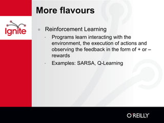 More flavours Reinforcement Learning Programs learn interacting with the environment, the execution of actions and observing the feedback in the form of + or – rewards Examples: SARSA, Q-Learning 