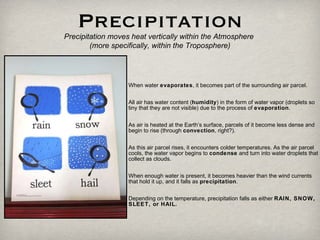 Precipitation Precipitation moves heat vertically within the Atmosphere  (more specifically, within the Troposphere) When water  evaporates , it becomes part of the surrounding air parcel.  All air has water content ( humidity ) in the form of water vapor (droplets so tiny that they are not visible) due to the process of  evaporation .  As air is heated at the Earth’s surface, parcels of it become less dense and begin to rise (through  convection , right?).  As this air parcel rises, it encounters colder temperatures. As the air parcel cools, the water vapor begins to  condense  and turn into water droplets that collect as clouds. When enough water is present, it becomes heavier than the wind currents that hold it up, and it falls as  precipitation .  Depending on the temperature, precipitation falls as either  RAIN, SNOW, SLEET, or HAIL. 