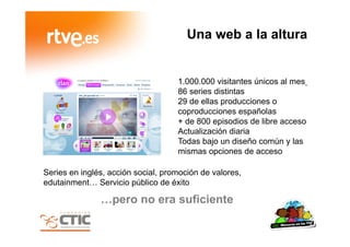 Una web a la altura
…pero no era suficiente
1.000.000 visitantes únicos al mes
86 series distintas
29 de ellas producciones o
coproducciones españolas
+ de 800 episodios de libre acceso
Actualización diaria
Todas bajo un diseño común y las
mismas opciones de acceso
Series en inglés, acción social, promoción de valores,
edutainment… Servicio público de éxito
 