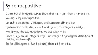 By contrapositive
Claim: For all integers, 𝑎, 𝑏, 𝑐: Show that if 𝑎 ∤ (𝑏𝑐) then 𝑎 ∤ 𝑏 or 𝑎 ∤ 𝑐.
We argue by contrapositive.
Let 𝑎, 𝑏, 𝑐 be arbitrary integers, and suppose 𝑎|𝑏 and 𝑎|𝑐.
By definition of divides, 𝑎𝑥 = 𝑏 and 𝑎𝑦 = 𝑐 for integers 𝑥 and 𝑦.
Multiplying the two equations, we get 𝑎𝑥𝑎𝑦 = 𝑏𝑐
Since 𝑎, 𝑥, 𝑦 are all integers, 𝑥𝑎𝑦 is an integer. Applying the definition of
divides, we have 𝑎|𝑏𝑐.
So for all integers 𝑎, 𝑏, 𝑐 if 𝑎 ∤ (𝑏𝑐) then 𝑎 ∤ 𝑏 or 𝑎 ∤ 𝑐.
 
