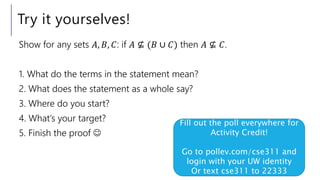 Try it yourselves!
Show for any sets 𝐴, 𝐵, 𝐶: if 𝐴 ⊈ (𝐵 ∪ 𝐶) then 𝐴 ⊈ 𝐶.
1. What do the terms in the statement mean?
2. What does the statement as a whole say?
3. Where do you start?
4. What’s your target?
5. Finish the proof 
Fill out the poll everywhere for
Activity Credit!
Go to pollev.com/cse311 and
login with your UW identity
Or text cse311 to 22333
 