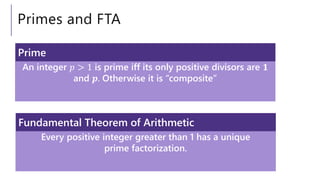 Primes and FTA
An integer 𝑝 > 1 is prime iff its only positive divisors are 𝟏
and 𝒑. Otherwise it is “composite”
Prime
Every positive integer greater than 1 has a unique
prime factorization.
Fundamental Theorem of Arithmetic
 