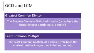 GCD and LCM
The Greatest Common Divisor of 𝑎 and 𝒃 (gcd(a,b)) is the
largest integer 𝒄 such that 𝒄|𝒂 and 𝒄|𝒃
Greatest Common Divisor
The Least Common Multiple of 𝑎 and 𝒃 (lcm(a,b)) is the
smallest positive integer 𝒄 such that 𝒂|𝒄 and 𝒃|𝒄.
Least Common Multiple
 