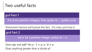 Two useful facts
Tomorrow’s lecture we’ll prove this fact. For now: just trust it.
If 𝒂, 𝒃 are positive integers, then gcd(𝒂, 𝒃) = gcd(𝒃, 𝒂%𝒃)
gcd Fact 1
Let 𝒂 be a positive integer: gcd(𝒂, 𝟎) = 𝐚
gcd Fact 2
Does 𝑎|𝑎 and 𝑎|0? Yes 𝑎 ⋅ 1 = 𝑎; 𝑎 ⋅ 0 = 𝑎.
Does anything greater than 𝑎 divide 𝑎?
 