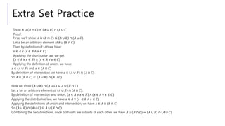 Extra Set Practice
Show 𝐴 ∪ 𝐵 ∩ 𝐶 = 𝐴 ∪ 𝐵 ∩ (𝐴 ∪ 𝐶)
Proof:
Firse, we’ll show: 𝐴 ∪ 𝐵 ∩ 𝐶 ⊆ 𝐴 ∪ 𝐵 ∩ (𝐴 ∪ 𝐶)
Let 𝑥 be an arbitrary element of𝐴 ∪ 𝐵 ∩ 𝐶 .
Then by definition of ∪,∩ we have:
𝑥 ∈ 𝐴 ∨ (𝑥 ∈ 𝐵 ∧ 𝑥 ∈ 𝐶)
Applying the distributive law, we get
𝑥 ∈ 𝐴 ∨ 𝑥 ∈ 𝐵 ∧ (𝑥 ∈ 𝐴 ∨ 𝑥 ∈ 𝐶)
Applying the definition of union, we have:
𝑥 ∈ (𝐴 ∪ 𝐵) and 𝑥 ∈ (𝐴 ∪ 𝐶)
By definition of intersection we have 𝑥 ∈ 𝐴 ∪ 𝐵 ∩ (𝐴 ∪ 𝐶).
So 𝐴 ∪ 𝐵 ∩ 𝐶 ⊆ 𝐴 ∪ 𝐵 ∩ (𝐴 ∪ 𝐶).
Now we show 𝐴 ∪ 𝐵 ∩ 𝐴 ∪ 𝐶 ⊆ 𝐴 ∪ 𝐵 ∩ 𝐶
Let 𝑥 be an arbitrary element of 𝐴 ∪ 𝐵 ∩ 𝐴 ∪ 𝐶 .
By definition of intersection and union, 𝑥 ∈ 𝐴 ∨ 𝑥 ∈ 𝐵 ∧ (𝑥 ∈ 𝐴 ∨ 𝑥 ∈ 𝐶)
Applying the distributive law, we have 𝑥 ∈ 𝐴 ∨ (𝑥 ∈ 𝐵 ∧ 𝑥 ∈ 𝐶)
Applying the definitions of union and intersection, we have 𝑥 ∈ 𝐴 ∪ (𝐵 ∩ 𝐶)
So 𝐴 ∪ 𝐵 ∩ 𝐴 ∪ 𝐶 ⊆ 𝐴 ∪ 𝐵 ∩ 𝐶 .
Combining the two directions, since both sets are subsets of each other, we have 𝐴 ∪ 𝐵 ∩ 𝐶 = 𝐴 ∪ 𝐵 ∩ (𝐴 ∪ 𝐶)
 