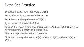 Extra Set Practice
Suppose 𝐴 ⊆ 𝐵. Show that 𝒫 𝐴 ⊆ 𝒫(𝐵).
Let 𝐴, B be arbitrary sets such that 𝐴 ⊆ 𝐵.
Let 𝑋 be an arbitrary element of 𝒫 𝐴 .
By definition of powerset, 𝑋 ⊆ 𝐴.
Since 𝑋 ⊆ 𝐴, every element of 𝑋 is also in 𝐴. And since 𝐴 ⊆ 𝐵, we also
have that every element of 𝑋 is also in 𝐵.
Thus 𝑋 ∈ 𝒫(𝐵) by definition of powerset.
Since an arbitrary element of 𝒫 𝐴 is also in 𝒫(𝐵), we have 𝒫 𝐴 ⊆
𝒫(𝐵).
 