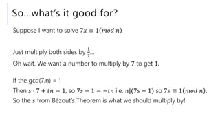 So…what’s it good for?
Suppose I want to solve 7𝑥 ≡ 1 𝑚𝑜𝑑 𝑛
Just multiply both sides by
1
7
…
Oh wait. We want a number to multiply by 7 to get 1.
If the gcd(7,n) = 1
Then 𝑠 ⋅ 7 + 𝑡𝑛 = 1, so 7𝑠 − 1 = −𝑡𝑛 i.e. 𝑛|(7𝑠 − 1) so 7𝑠 ≡ 1 𝑚𝑜𝑑 𝑛 .
So the 𝑠 from Bézout’s Theorem is what we should multiply by!
 