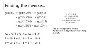 Finding the inverse…
gcd(26,7) = gcd(7, 26%7) = gcd(7,5)
= gcd(5, 7%5) = gcd(5,2)
= gcd(2, 5%2) = gcd(2, 1)
= gcd(1, 2%1) = gcd(1,0)= 1.
26 = 3 ⋅ 7 + 5 ; 5 = 26 − 3 ⋅ 7
7 = 5 ⋅ 1 + 2 ; 2 = 7 − 5 ⋅ 1
5 = 2 ⋅ 2 + 1 ; 1 = 5 − 2 ⋅ 2
1 = 5 − 2 ⋅ 2
= 5 − 2(7 − 5 ⋅ 1)
= 3 ⋅ 5 − 2 ⋅ 7
= 3 ⋅ 26 − 3 ⋅ 7 − 2 ⋅ 7
3 ⋅ 26 − 11 ⋅ 7
−11 is a multiplicative inverse.
We’ll write it as 15, since we’re working
mod 26.
 