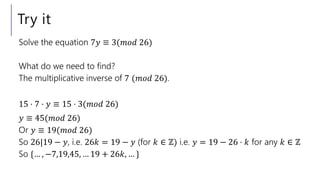 Try it
Solve the equation 7𝑦 ≡ 3(𝑚𝑜𝑑 26)
What do we need to find?
The multiplicative inverse of 7 (𝑚𝑜𝑑 26).
15 ⋅ 7 ⋅ 𝑦 ≡ 15 ⋅ 3(𝑚𝑜𝑑 26)
𝑦 ≡ 45(𝑚𝑜𝑑 26)
Or 𝑦 ≡ 19(𝑚𝑜𝑑 26)
So 26|19 − 𝑦, i.e. 26𝑘 = 19 − 𝑦 (for 𝑘 ∈ ℤ) i.e. 𝑦 = 19 − 26 ⋅ 𝑘 for any 𝑘 ∈ ℤ
So {… , −7,19,45, … 19 + 26𝑘, … }
 