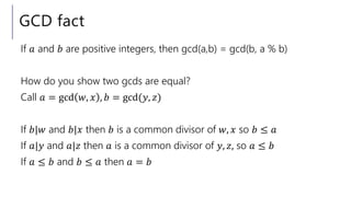 GCD fact
If 𝑎 and 𝑏 are positive integers, then gcd(a,b) = gcd(b, a % b)
How do you show two gcds are equal?
Call 𝑎 = gcd 𝑤, 𝑥 , 𝑏 = gcd(𝑦, 𝑧)
If 𝑏|𝑤 and 𝑏|𝑥 then 𝑏 is a common divisor of 𝑤, 𝑥 so 𝑏 ≤ 𝑎
If 𝑎|𝑦 and 𝑎|𝑧 then 𝑎 is a common divisor of 𝑦, 𝑧, so 𝑎 ≤ 𝑏
If 𝑎 ≤ 𝑏 and 𝑏 ≤ 𝑎 then 𝑎 = 𝑏
 