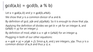 gcd(a,b) = gcd(b, a % b)
Let x = gcd(𝑎, 𝑏) and 𝑦 = gcd(𝑏, 𝑎%𝑏).
We show that 𝑦 is a common divisor of 𝑎 and 𝑏.
By definition of gcd, 𝑦|𝑏 and 𝑦|(𝑎%𝑏). So it is enough to show that 𝑦|𝑎.
Applying the definition of divides we get 𝑏 = 𝑦𝑘 for an integer 𝑘, and
𝑎%𝑏 = 𝑦𝑗 for an integer 𝑗.
By definition of mod, 𝑎%𝑏 is 𝑎 = 𝑞𝑏 + 𝑎%𝑏 for an integer 𝑞.
Plugging in both of our other equations:
𝑎 = 𝑞𝑦𝑘 + 𝑦𝑗 = 𝑦 𝑞𝑘 + 𝑗 . Since 𝑞, 𝑘, and 𝑗 are integers, 𝑦|𝑎. Thus 𝑦 is a
common divisor of 𝑎, 𝑏 and thus 𝑦 ≤ 𝑥.
 