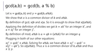 gcd(a,b) = gcd(b, a % b)
Let x = gcd(𝑎, 𝑏) and 𝑦 = gcd(𝑏, 𝑎%𝑏).
We show that 𝑥 is a common divisor of 𝑏 and a%𝑏.
By definition of gcd, x|𝑏 and 𝑥|𝑎. So it is enough to show that x|(𝑎%𝑏).
Applying the definition of divides we get 𝑏 = 𝑥𝑘′ for an integer 𝑘′, and
a = 𝑥𝑗′ for an integer 𝑗′.
By definition of mod, 𝑎%𝑏 is 𝑎 = 𝑞𝑏 + 𝑎%𝑏 for an integer 𝑞
Plugging in both of our other equations:
𝑥𝑗′ = 𝑞𝑥𝑘′ + 𝑎%𝑏. Solving for 𝑎%𝑏, we have 𝑎%𝑏 = 𝑥𝑗′ − 𝑞𝑥𝑘′ =
𝑥 𝑗′
− 𝑞𝑘′
. So 𝑥|(𝑎%𝑏). Thus 𝑥 is a common divisor of 𝑏, 𝑎%𝑏 and thus
𝑥 ≤ 𝑦.
 