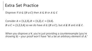 Extra Set Practice
Disprove: If 𝐴 ⊆ 𝐵 ∪ 𝐶 then 𝐴 ⊆ 𝐵 or 𝐴 ⊆ 𝐶
Consider 𝐴 = 1,2,3 , 𝐵 = 1,2 , 𝐶 = 3,4 .
𝐵 ∪ 𝐶 = {1,2,3,4} so we do have 𝐴 ⊆ (𝐵 ∪ 𝐶), but 𝐴 ⊈ 𝐵 and 𝐴 ⊈ 𝐶.
When you disprove a ∀, you’re just providing a counterexample (you’re
showing ∃) – your proof won’t have “let 𝑥 be an arbitrary element of 𝐴.”
 