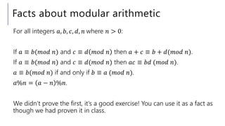 Facts about modular arithmetic
For all integers 𝑎, 𝑏, 𝑐, 𝑑, 𝑛 where 𝑛 > 0:
If 𝑎 ≡ 𝑏(𝑚𝑜𝑑 𝑛) and 𝑐 ≡ 𝑑 𝑚𝑜𝑑 𝑛 then 𝑎 + 𝑐 ≡ 𝑏 + 𝑑(𝑚𝑜𝑑 𝑛).
If 𝑎 ≡ 𝑏(𝑚𝑜𝑑 𝑛) and 𝑐 ≡ 𝑑(𝑚𝑜𝑑 𝑛) then 𝑎𝑐 ≡ 𝑏𝑑 (𝑚𝑜𝑑 𝑛).
𝑎 ≡ 𝑏(𝑚𝑜𝑑 𝑛) if and only if 𝑏 ≡ 𝑎 (𝑚𝑜𝑑 𝑛).
𝑎%𝑛 = 𝑎 − 𝑛 %𝑛.
We didn’t prove the first, it’s a good exercise! You can use it as a fact as
though we had proven it in class.
 