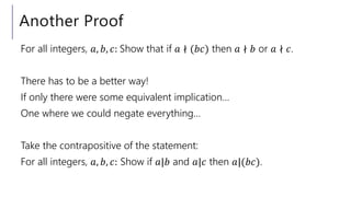 Another Proof
For all integers, 𝑎, 𝑏, 𝑐: Show that if 𝑎 ∤ (𝑏𝑐) then 𝑎 ∤ 𝑏 or 𝑎 ∤ 𝑐.
There has to be a better way!
If only there were some equivalent implication…
One where we could negate everything…
Take the contrapositive of the statement:
For all integers, 𝑎, 𝑏, 𝑐: Show if 𝑎|𝑏 and 𝑎|𝑐 then 𝑎|(𝑏𝑐).
 