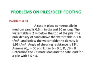 PROBLEMS ON PILES/DEEP FOOTING
Problem # 01
A cast in place concrete pile in
medium sand is 0.5 m in dia and 10 m long. The
water table is 2 m below the top of the pile. The
bulk density of sand above the water table is 1.8
t/m3 . and below the water table the density is
1.95 t/m3 . Angle of shearing resistance is 38o .
Assume Nqp = 60 and ks tan δ = 0.5, Dc /B = 8.
Determine the ultimate load and the safe load for
a pile with F.S = 3.
 