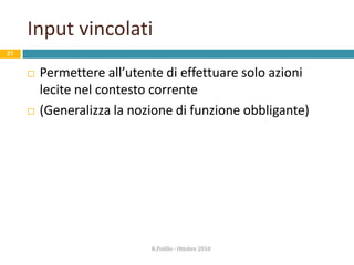 Funzioni obbliganti 17	Situazioni in cui le azioni sono vincolate in modo tale che la mancata esecuzione di un passaggio impedisca il successivo (D.Norman)	Spesso ci danno noia, ma ci proteggono…Esempio:L’auto emette un segnale d’allarme quando si apre la porta con la chiave inserita nel cruscotto…	… in tal modo è impossibile chiudersi fuori per erroreR.Polillo - Ottobre 2010