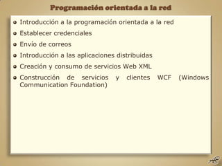 Programación orientada a la red Introducción a la programación orientada a la red Establecer credenciales Envío de correos Introducción a las aplicaciones distribuidas Creación y consumo de servicios Web XML Construcción de servicios y clientes WCF (Windows Communication Foundation) 