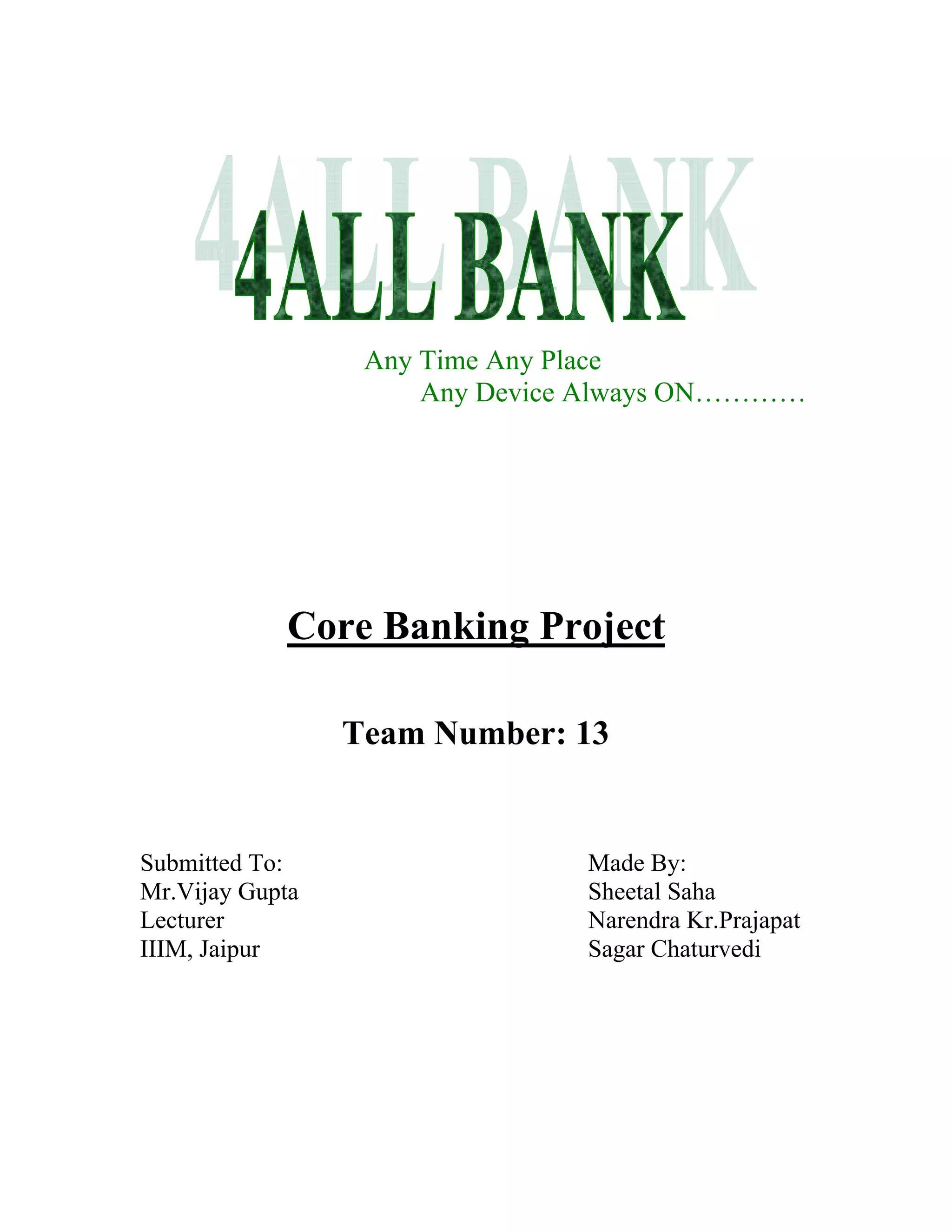 Any Time Any Place
                      Any Device Always ON…………




             Core Banking Project

                 Team Number: 13


Submitted To:                   Made By:
Mr.Vijay Gupta                  Sheetal Saha
Lecturer                        Narendra Kr.Prajapat
IIIM, Jaipur                    Sagar Chaturvedi
 