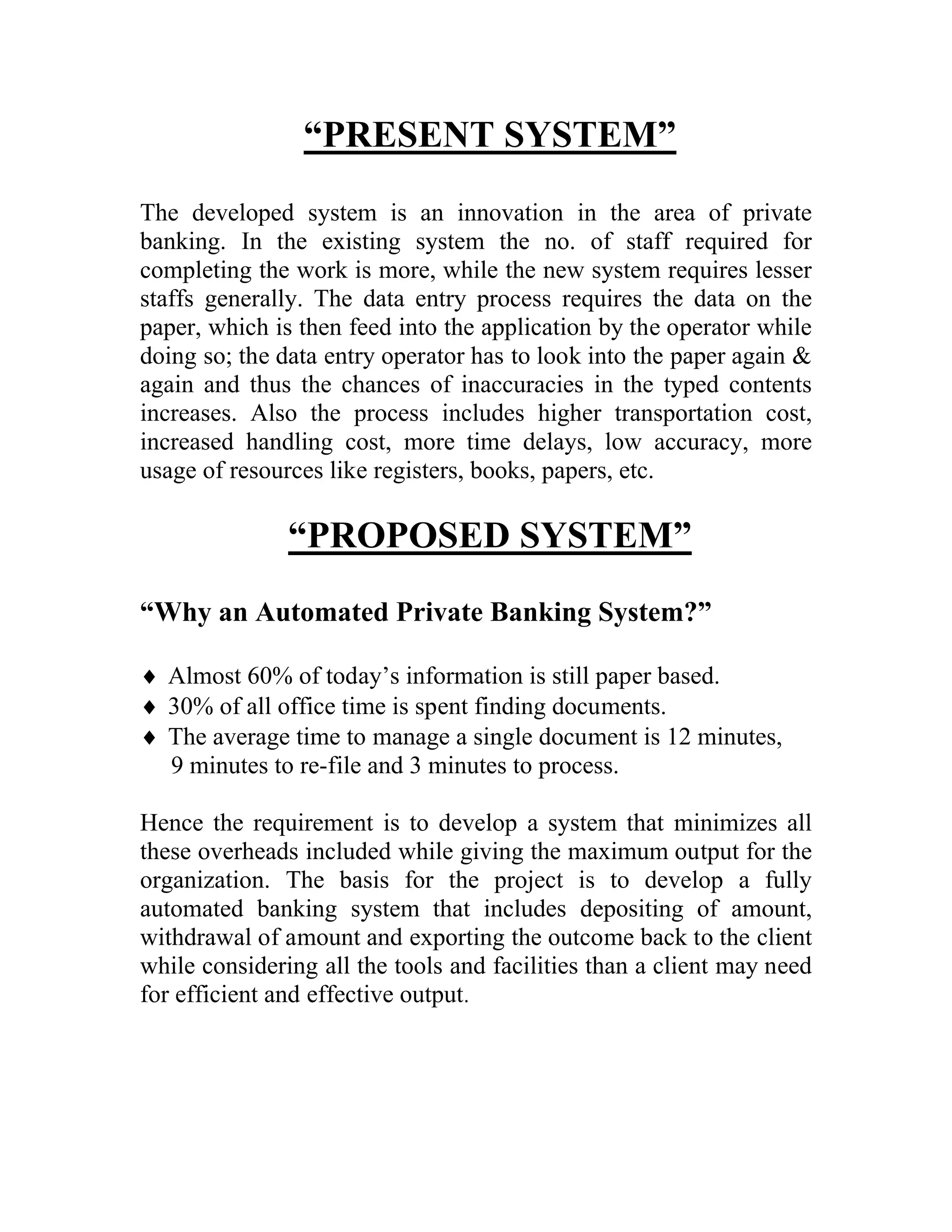 “PRESENT SYSTEM”
The developed system is an innovation in the area of private
banking. In the existing system the no. of staff required for
completing the work is more, while the new system requires lesser
staffs generally. The data entry process requires the data on the
paper, which is then feed into the application by the operator while
doing so; the data entry operator has to look into the paper again &
again and thus the chances of inaccuracies in the typed contents
increases. Also the process includes higher transportation cost,
increased handling cost, more time delays, low accuracy, more
usage of resources like registers, books, papers, etc.

               “PROPOSED SYSTEM”
“Why an Automated Private Banking System?”

 Almost 60% of today’s information is still paper based.
 30% of all office time is spent finding documents.
 The average time to manage a single document is 12 minutes,
  9 minutes to re-file and 3 minutes to process.

Hence the requirement is to develop a system that minimizes all
these overheads included while giving the maximum output for the
organization. The basis for the project is to develop a fully
automated banking system that includes depositing of amount,
withdrawal of amount and exporting the outcome back to the client
while considering all the tools and facilities than a client may need
for efficient and effective output.
 