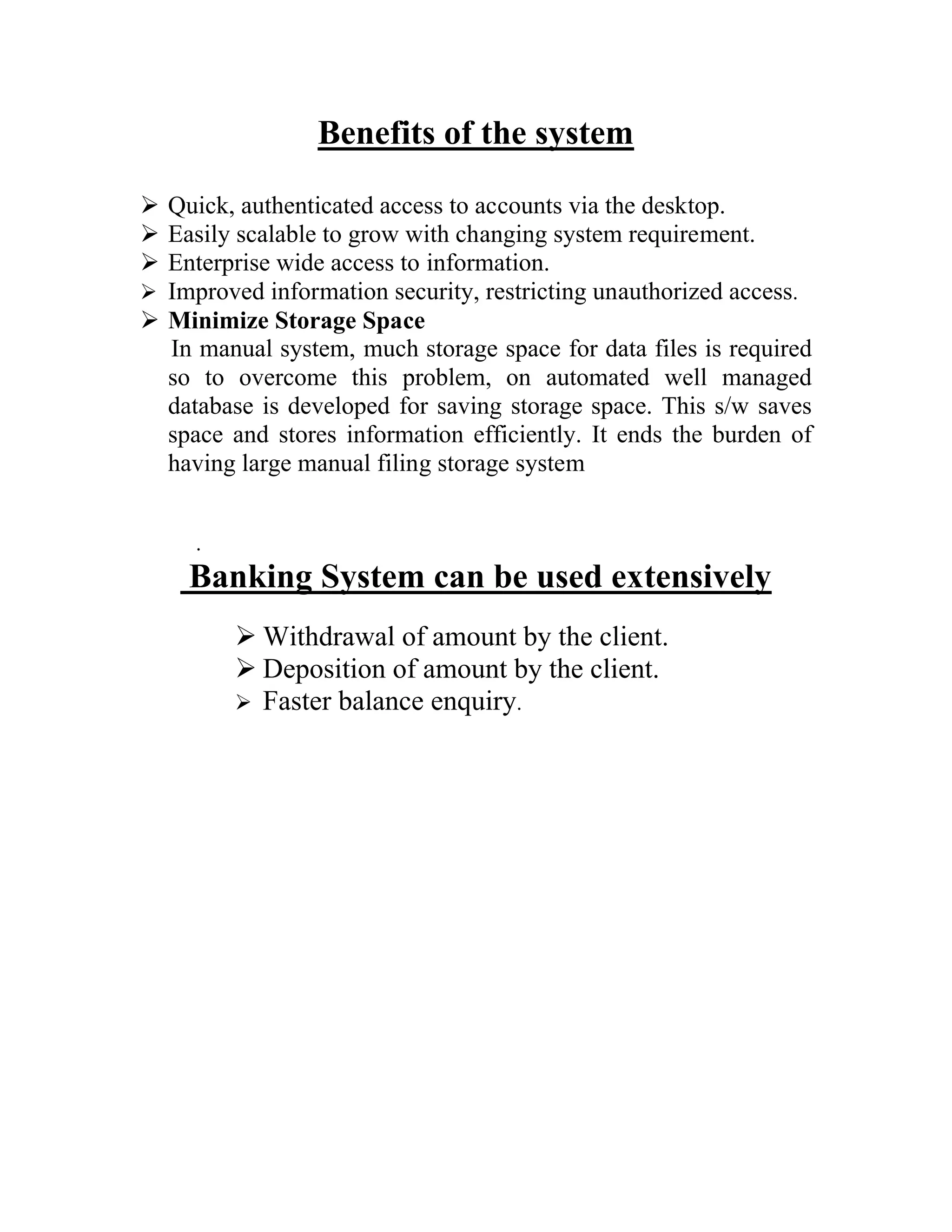 Benefits of the system

 Quick, authenticated access to accounts via the desktop.
 Easily scalable to grow with changing system requirement.
 Enterprise wide access to information.
 Improved information security, restricting unauthorized access.
 Minimize Storage Space
  In manual system, much storage space for data files is required
  so to overcome this problem, on automated well managed
  database is developed for saving storage space. This s/w saves
  space and stores information efficiently. It ends the burden of
  having large manual filing storage system


     .
    Banking System can be used extensively
          Withdrawal of amount by the client.
          Deposition of amount by the client.
          Faster balance enquiry.
 