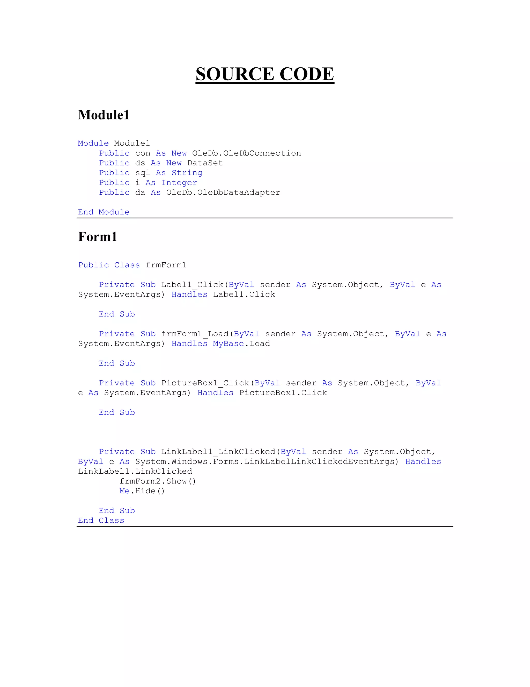 SOURCE CODE

Module1
Module Module1
    Public con As New OleDb.OleDbConnection
    Public ds As New DataSet
    Public sql As String
    Public i As Integer
    Public da As OleDb.OleDbDataAdapter

End Module


Form1
Public Class frmForm1

    Private Sub Label1_Click(ByVal sender As System.Object, ByVal e As
System.EventArgs) Handles Label1.Click

    End Sub

    Private Sub frmForm1_Load(ByVal sender As System.Object, ByVal e As
System.EventArgs) Handles MyBase.Load

    End Sub

    Private Sub PictureBox1_Click(ByVal sender As System.Object, ByVal
e As System.EventArgs) Handles PictureBox1.Click

    End Sub



    Private Sub LinkLabel1_LinkClicked(ByVal sender As System.Object,
ByVal e As System.Windows.Forms.LinkLabelLinkClickedEventArgs) Handles
LinkLabel1.LinkClicked
        frmForm2.Show()
        Me.Hide()

    End Sub
End Class
 