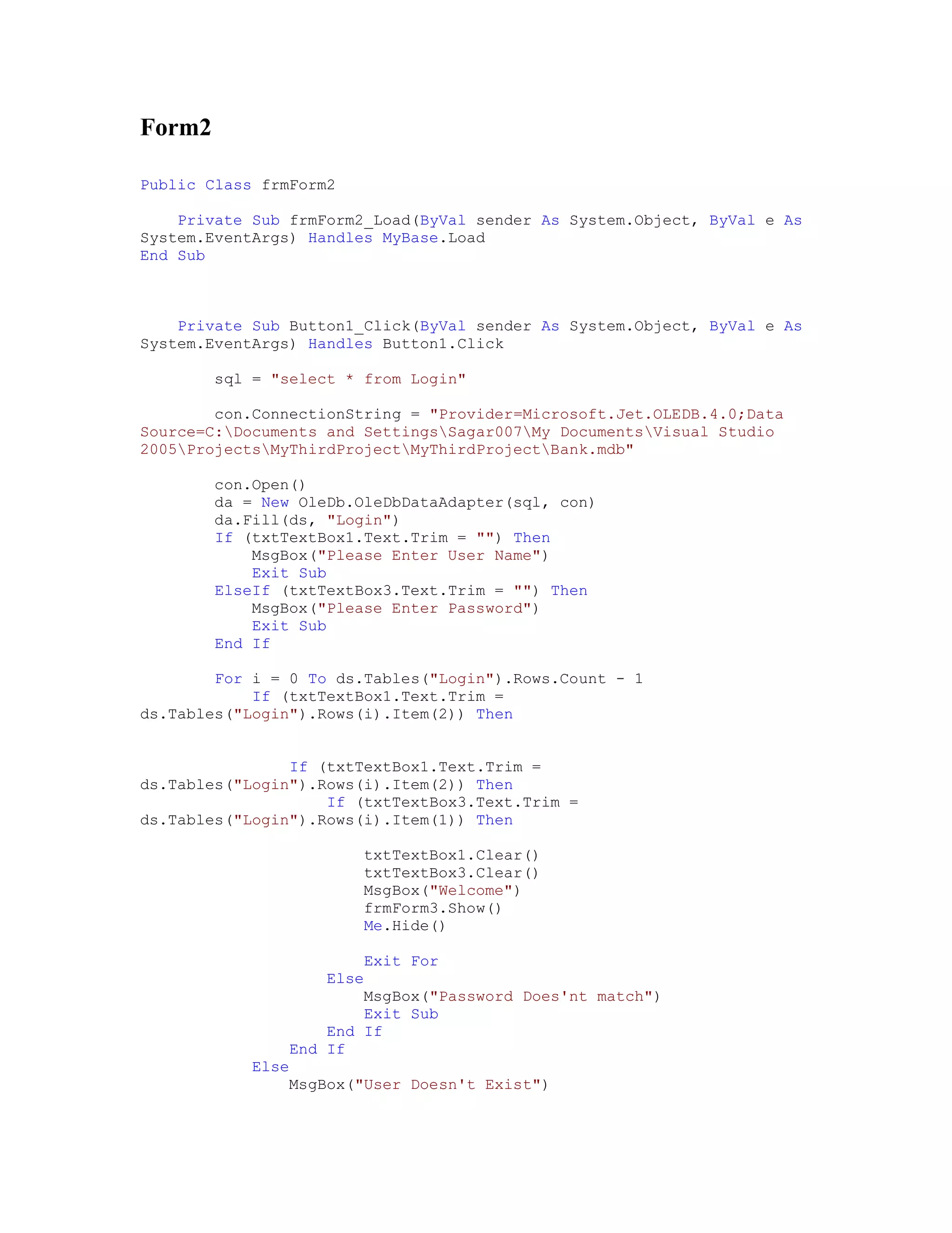 Form2

Public Class frmForm2

    Private Sub frmForm2_Load(ByVal sender As System.Object, ByVal e As
System.EventArgs) Handles MyBase.Load
End Sub



    Private Sub Button1_Click(ByVal sender As System.Object, ByVal e As
System.EventArgs) Handles Button1.Click

        sql = "select * from Login"

        con.ConnectionString = "Provider=Microsoft.Jet.OLEDB.4.0;Data
Source=C:Documents and SettingsSagar007My DocumentsVisual Studio
2005ProjectsMyThirdProjectMyThirdProjectBank.mdb"

        con.Open()
        da = New OleDb.OleDbDataAdapter(sql, con)
        da.Fill(ds, "Login")
        If (txtTextBox1.Text.Trim = "") Then
            MsgBox("Please Enter User Name")
            Exit Sub
        ElseIf (txtTextBox3.Text.Trim = "") Then
            MsgBox("Please Enter Password")
            Exit Sub
        End If

        For i = 0 To ds.Tables("Login").Rows.Count - 1
            If (txtTextBox1.Text.Trim =
ds.Tables("Login").Rows(i).Item(2)) Then


                If (txtTextBox1.Text.Trim =
ds.Tables("Login").Rows(i).Item(2)) Then
                    If (txtTextBox3.Text.Trim =
ds.Tables("Login").Rows(i).Item(1)) Then

                        txtTextBox1.Clear()
                        txtTextBox3.Clear()
                        MsgBox("Welcome")
                        frmForm3.Show()
                        Me.Hide()

                         Exit For
                    Else
                        MsgBox("Password Does'nt match")
                         Exit Sub
                    End If
                End If
            Else
                MsgBox("User Doesn't Exist")
 