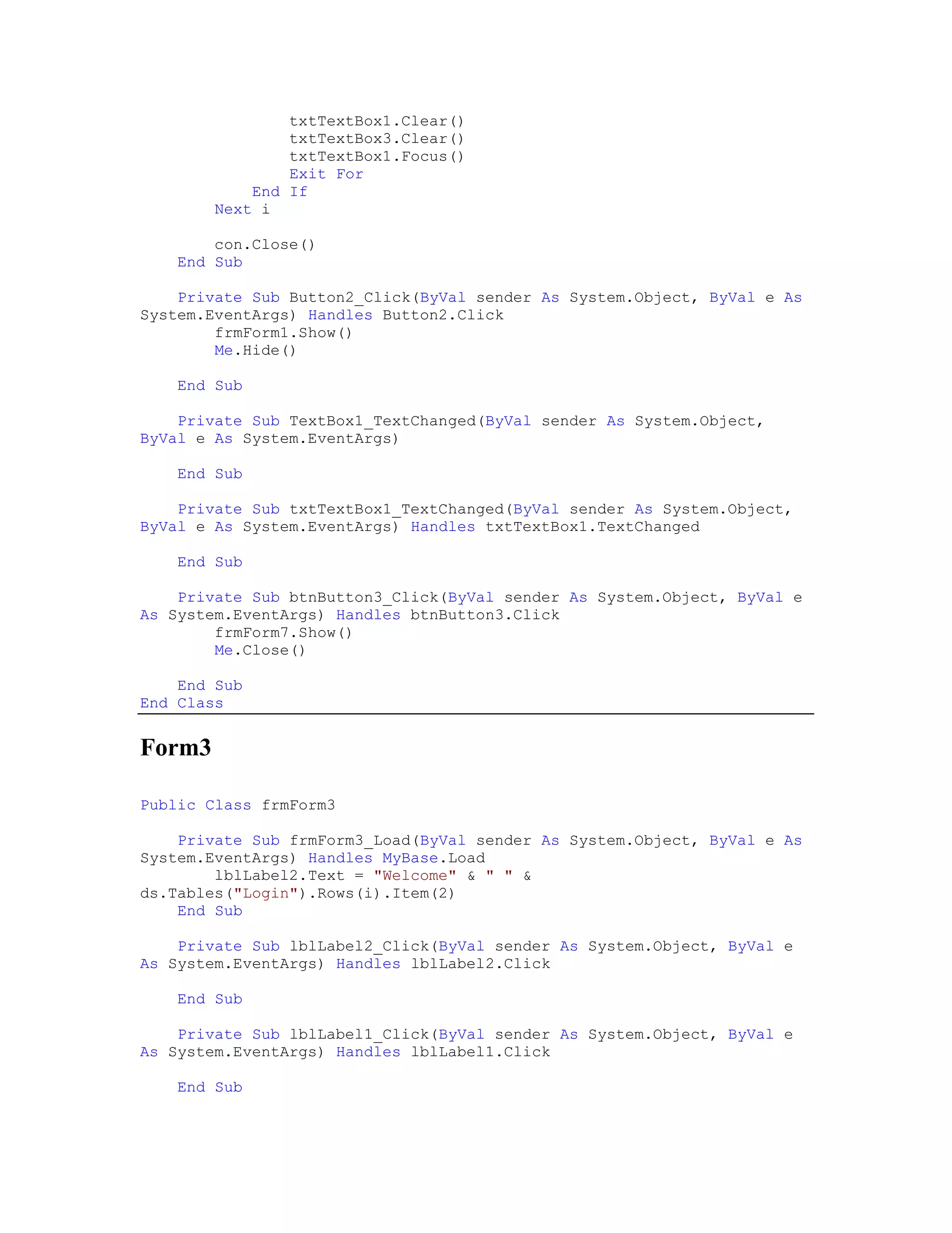 txtTextBox1.Clear()
                txtTextBox3.Clear()
                txtTextBox1.Focus()
                Exit For
            End If
        Next i

        con.Close()
    End Sub

    Private Sub Button2_Click(ByVal sender As System.Object, ByVal e As
System.EventArgs) Handles Button2.Click
        frmForm1.Show()
        Me.Hide()

    End Sub

    Private Sub TextBox1_TextChanged(ByVal sender As System.Object,
ByVal e As System.EventArgs)

    End Sub

    Private Sub txtTextBox1_TextChanged(ByVal sender As System.Object,
ByVal e As System.EventArgs) Handles txtTextBox1.TextChanged

    End Sub

    Private Sub btnButton3_Click(ByVal sender As System.Object, ByVal e
As System.EventArgs) Handles btnButton3.Click
        frmForm7.Show()
        Me.Close()

    End Sub
End Class


Form3

Public Class frmForm3

    Private Sub frmForm3_Load(ByVal sender As System.Object, ByVal e As
System.EventArgs) Handles MyBase.Load
        lblLabel2.Text = "Welcome" & " " &
ds.Tables("Login").Rows(i).Item(2)
    End Sub

    Private Sub lblLabel2_Click(ByVal sender As System.Object, ByVal e
As System.EventArgs) Handles lblLabel2.Click

    End Sub

    Private Sub lblLabel1_Click(ByVal sender As System.Object, ByVal e
As System.EventArgs) Handles lblLabel1.Click

    End Sub
 