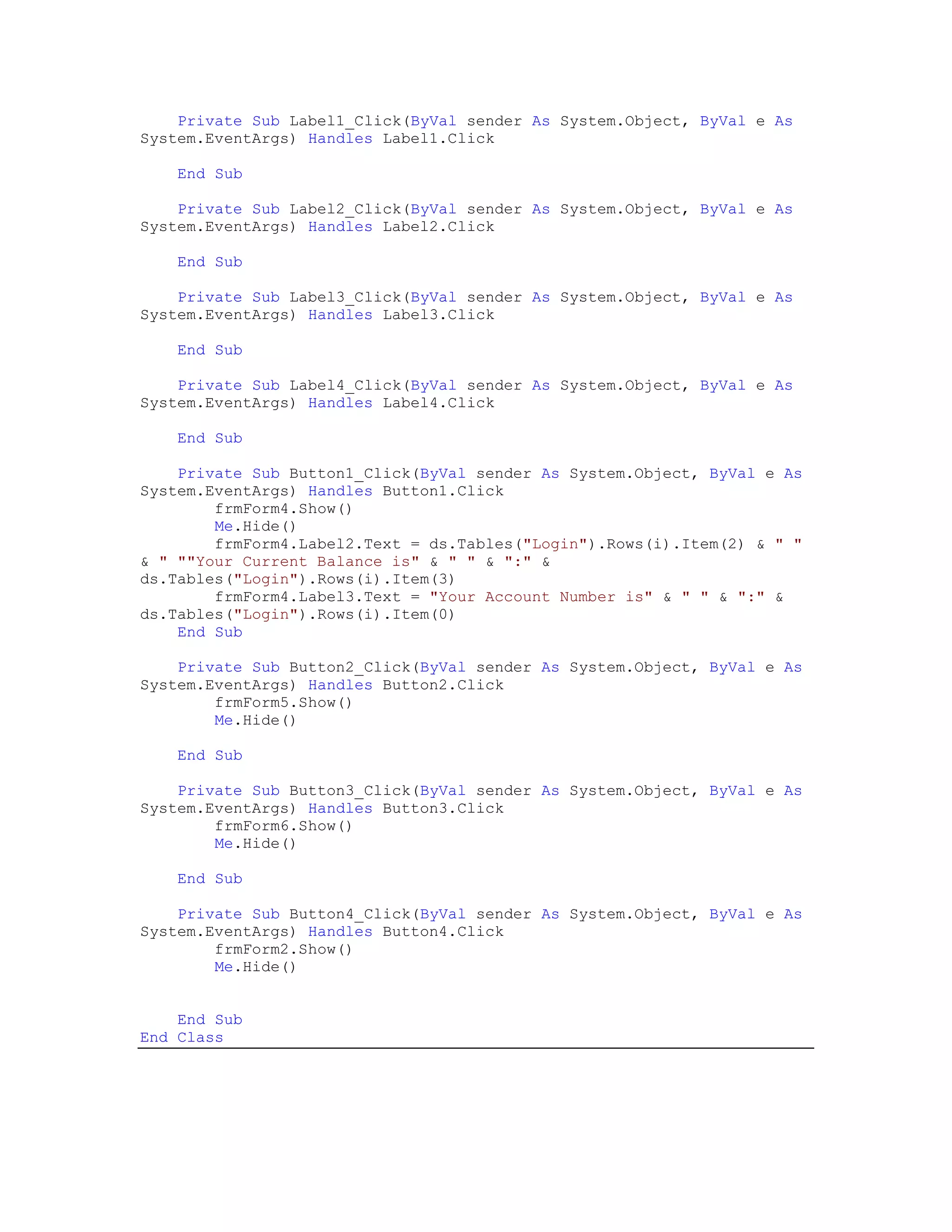 Private Sub Label1_Click(ByVal sender As System.Object, ByVal e As
System.EventArgs) Handles Label1.Click

    End Sub

    Private Sub Label2_Click(ByVal sender As System.Object, ByVal e As
System.EventArgs) Handles Label2.Click

    End Sub

    Private Sub Label3_Click(ByVal sender As System.Object, ByVal e As
System.EventArgs) Handles Label3.Click

    End Sub

    Private Sub Label4_Click(ByVal sender As System.Object, ByVal e As
System.EventArgs) Handles Label4.Click

    End Sub

    Private Sub Button1_Click(ByVal sender As System.Object, ByVal e As
System.EventArgs) Handles Button1.Click
        frmForm4.Show()
        Me.Hide()
        frmForm4.Label2.Text = ds.Tables("Login").Rows(i).Item(2) & " "
& " ""Your Current Balance is" & " " & ":" &
ds.Tables("Login").Rows(i).Item(3)
        frmForm4.Label3.Text = "Your Account Number is" & " " & ":" &
ds.Tables("Login").Rows(i).Item(0)
    End Sub

    Private Sub Button2_Click(ByVal sender As System.Object, ByVal e As
System.EventArgs) Handles Button2.Click
        frmForm5.Show()
        Me.Hide()

    End Sub

    Private Sub Button3_Click(ByVal sender As System.Object, ByVal e As
System.EventArgs) Handles Button3.Click
        frmForm6.Show()
        Me.Hide()

    End Sub

    Private Sub Button4_Click(ByVal sender As System.Object, ByVal e As
System.EventArgs) Handles Button4.Click
        frmForm2.Show()
        Me.Hide()


    End Sub
End Class
 