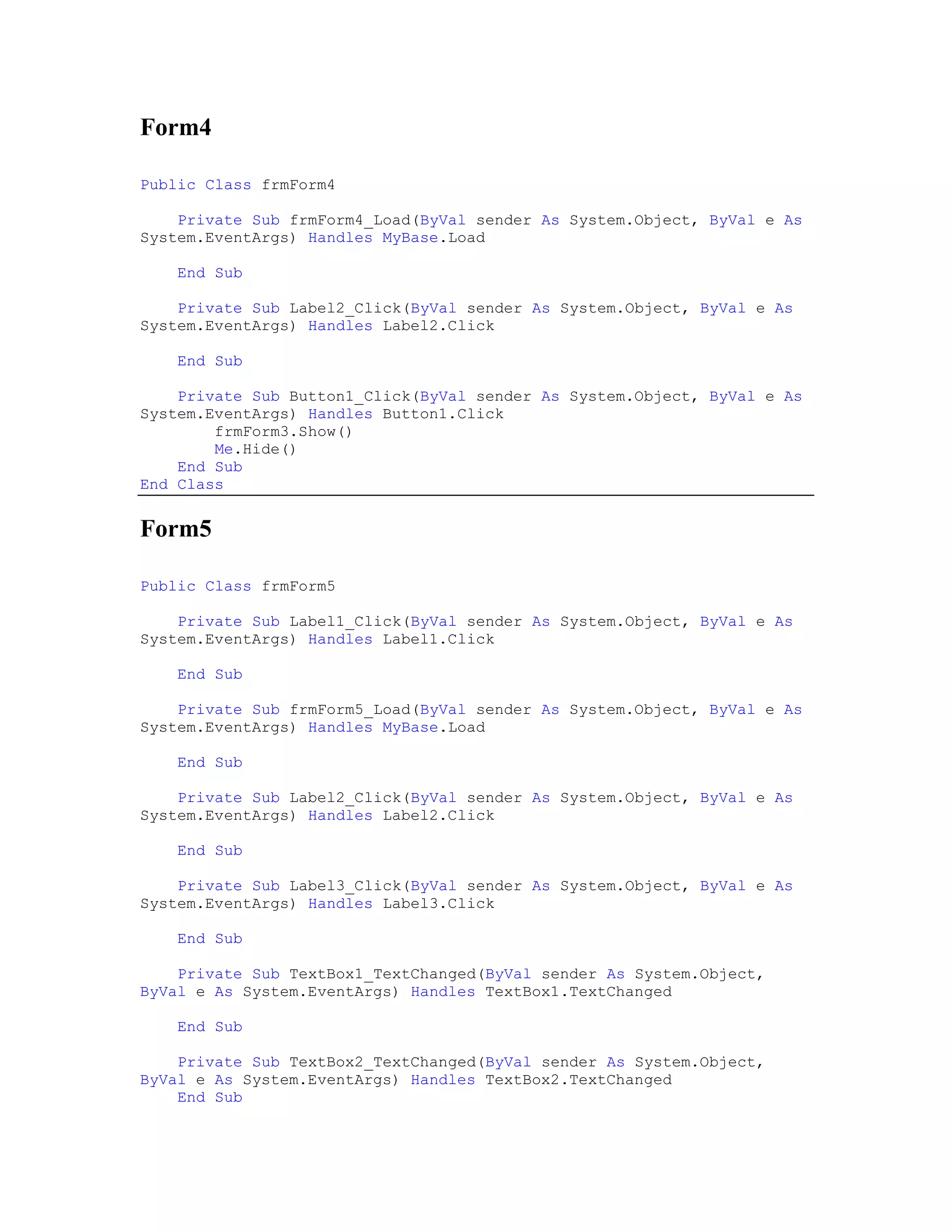 Form4

Public Class frmForm4

    Private Sub frmForm4_Load(ByVal sender As System.Object, ByVal e As
System.EventArgs) Handles MyBase.Load

    End Sub

    Private Sub Label2_Click(ByVal sender As System.Object, ByVal e As
System.EventArgs) Handles Label2.Click

    End Sub

    Private Sub Button1_Click(ByVal sender As System.Object, ByVal e As
System.EventArgs) Handles Button1.Click
        frmForm3.Show()
        Me.Hide()
    End Sub
End Class


Form5

Public Class frmForm5

    Private Sub Label1_Click(ByVal sender As System.Object, ByVal e As
System.EventArgs) Handles Label1.Click

    End Sub

    Private Sub frmForm5_Load(ByVal sender As System.Object, ByVal e As
System.EventArgs) Handles MyBase.Load

    End Sub

    Private Sub Label2_Click(ByVal sender As System.Object, ByVal e As
System.EventArgs) Handles Label2.Click

    End Sub

    Private Sub Label3_Click(ByVal sender As System.Object, ByVal e As
System.EventArgs) Handles Label3.Click

    End Sub

    Private Sub TextBox1_TextChanged(ByVal sender As System.Object,
ByVal e As System.EventArgs) Handles TextBox1.TextChanged

    End Sub

    Private Sub TextBox2_TextChanged(ByVal sender As System.Object,
ByVal e As System.EventArgs) Handles TextBox2.TextChanged
    End Sub
 