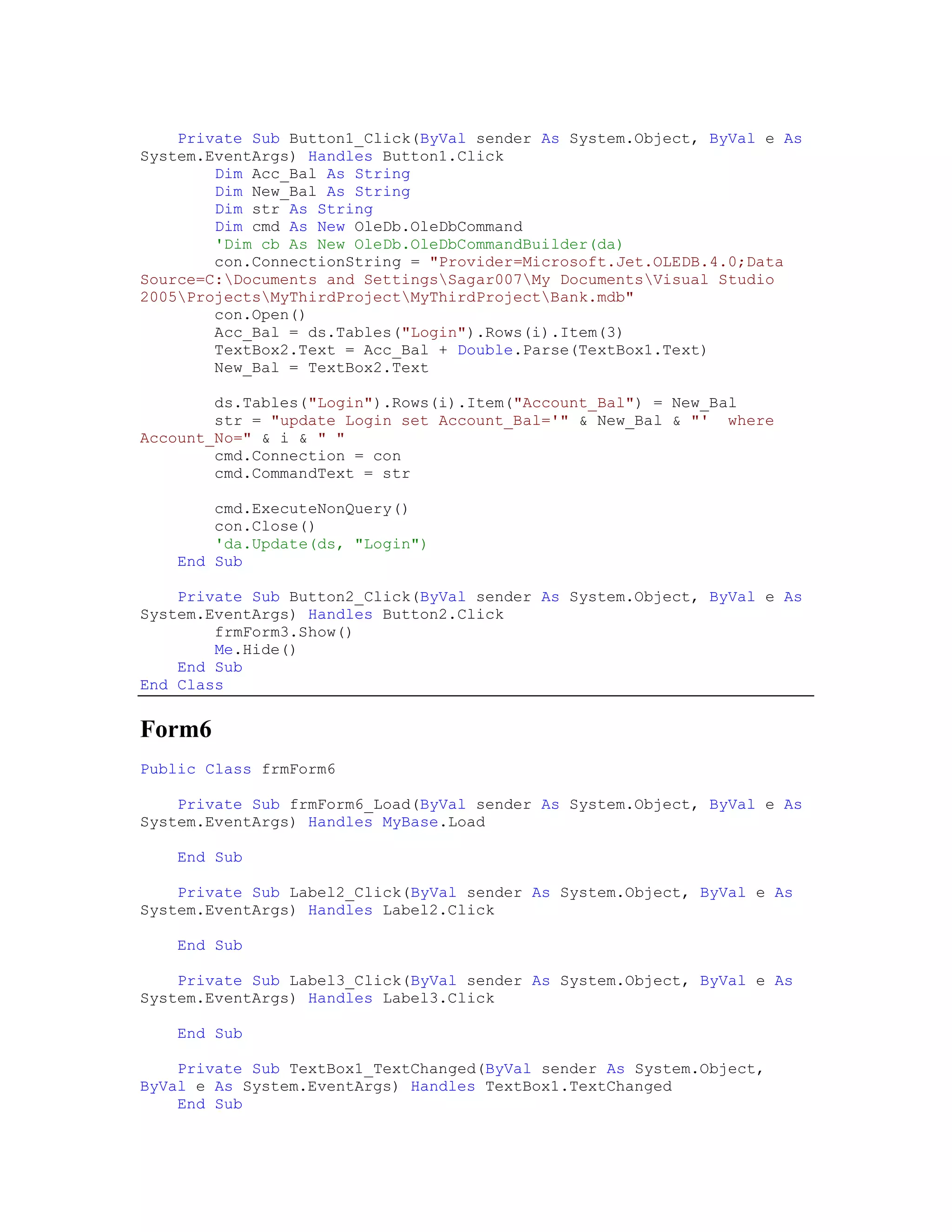 Private Sub Button1_Click(ByVal sender As System.Object, ByVal e As
System.EventArgs) Handles Button1.Click
        Dim Acc_Bal As String
        Dim New_Bal As String
        Dim str As String
        Dim cmd As New OleDb.OleDbCommand
        'Dim cb As New OleDb.OleDbCommandBuilder(da)
        con.ConnectionString = "Provider=Microsoft.Jet.OLEDB.4.0;Data
Source=C:Documents and SettingsSagar007My DocumentsVisual Studio
2005ProjectsMyThirdProjectMyThirdProjectBank.mdb"
        con.Open()
        Acc_Bal = ds.Tables("Login").Rows(i).Item(3)
        TextBox2.Text = Acc_Bal + Double.Parse(TextBox1.Text)
        New_Bal = TextBox2.Text

        ds.Tables("Login").Rows(i).Item("Account_Bal") = New_Bal
        str = "update Login set Account_Bal='" & New_Bal & "' where
Account_No=" & i & " "
        cmd.Connection = con
        cmd.CommandText = str

        cmd.ExecuteNonQuery()
        con.Close()
        'da.Update(ds, "Login")
    End Sub

    Private Sub Button2_Click(ByVal sender As System.Object, ByVal e As
System.EventArgs) Handles Button2.Click
        frmForm3.Show()
        Me.Hide()
    End Sub
End Class


Form6
Public Class frmForm6

    Private Sub frmForm6_Load(ByVal sender As System.Object, ByVal e As
System.EventArgs) Handles MyBase.Load

    End Sub

    Private Sub Label2_Click(ByVal sender As System.Object, ByVal e As
System.EventArgs) Handles Label2.Click

    End Sub

    Private Sub Label3_Click(ByVal sender As System.Object, ByVal e As
System.EventArgs) Handles Label3.Click

    End Sub

    Private Sub TextBox1_TextChanged(ByVal sender As System.Object,
ByVal e As System.EventArgs) Handles TextBox1.TextChanged
    End Sub
 
