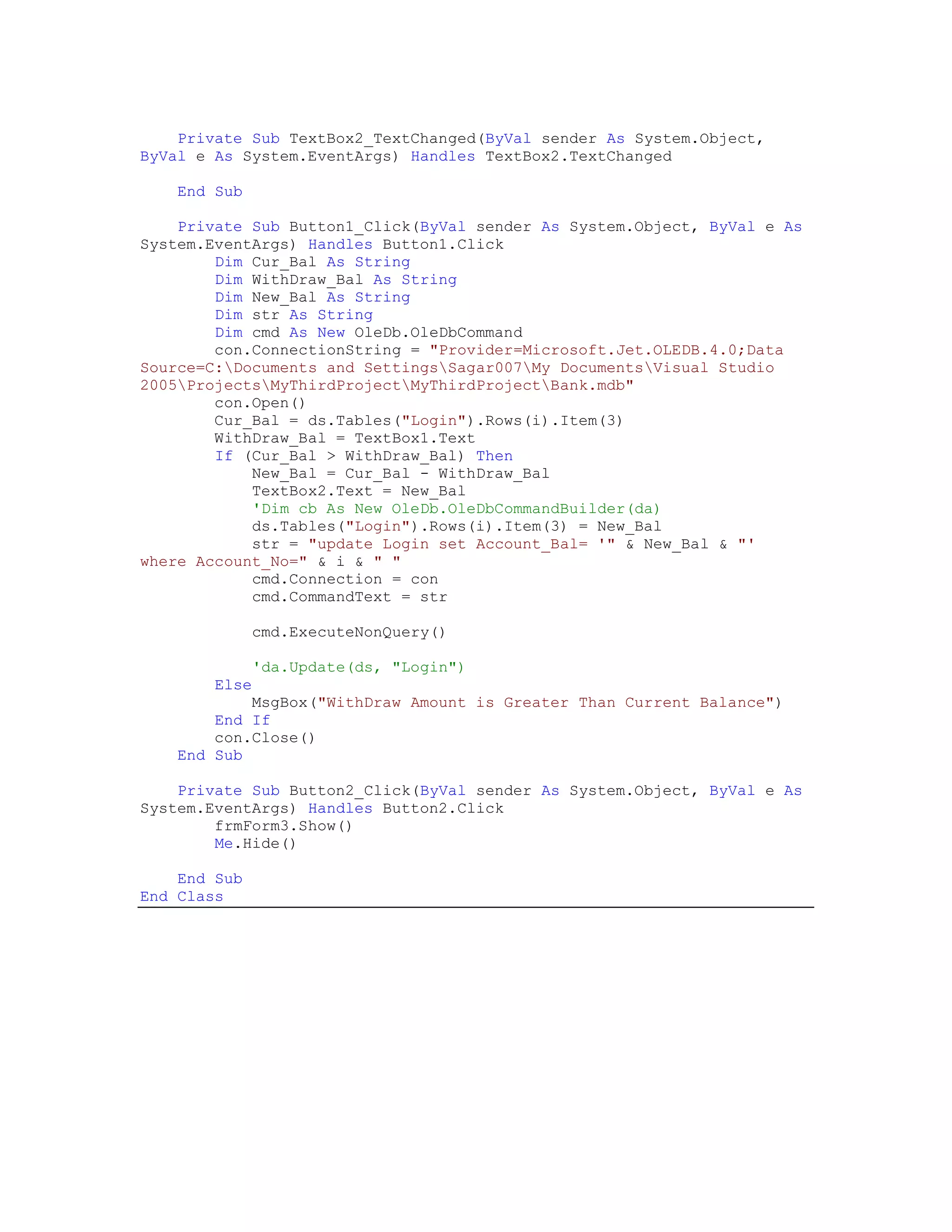 Private Sub TextBox2_TextChanged(ByVal sender As System.Object,
ByVal e As System.EventArgs) Handles TextBox2.TextChanged

    End Sub

    Private Sub Button1_Click(ByVal sender As System.Object, ByVal e As
System.EventArgs) Handles Button1.Click
        Dim Cur_Bal As String
        Dim WithDraw_Bal As String
        Dim New_Bal As String
        Dim str As String
        Dim cmd As New OleDb.OleDbCommand
        con.ConnectionString = "Provider=Microsoft.Jet.OLEDB.4.0;Data
Source=C:Documents and SettingsSagar007My DocumentsVisual Studio
2005ProjectsMyThirdProjectMyThirdProjectBank.mdb"
        con.Open()
        Cur_Bal = ds.Tables("Login").Rows(i).Item(3)
        WithDraw_Bal = TextBox1.Text
        If (Cur_Bal > WithDraw_Bal) Then
            New_Bal = Cur_Bal - WithDraw_Bal
            TextBox2.Text = New_Bal
            'Dim cb As New OleDb.OleDbCommandBuilder(da)
            ds.Tables("Login").Rows(i).Item(3) = New_Bal
            str = "update Login set Account_Bal= '" & New_Bal & "'
where Account_No=" & i & " "
            cmd.Connection = con
            cmd.CommandText = str

               cmd.ExecuteNonQuery()

               'da.Update(ds, "Login")
        Else
            MsgBox("WithDraw Amount is Greater Than Current Balance")
        End If
        con.Close()
    End Sub

    Private Sub Button2_Click(ByVal sender As System.Object, ByVal e As
System.EventArgs) Handles Button2.Click
        frmForm3.Show()
        Me.Hide()

    End Sub
End Class
 