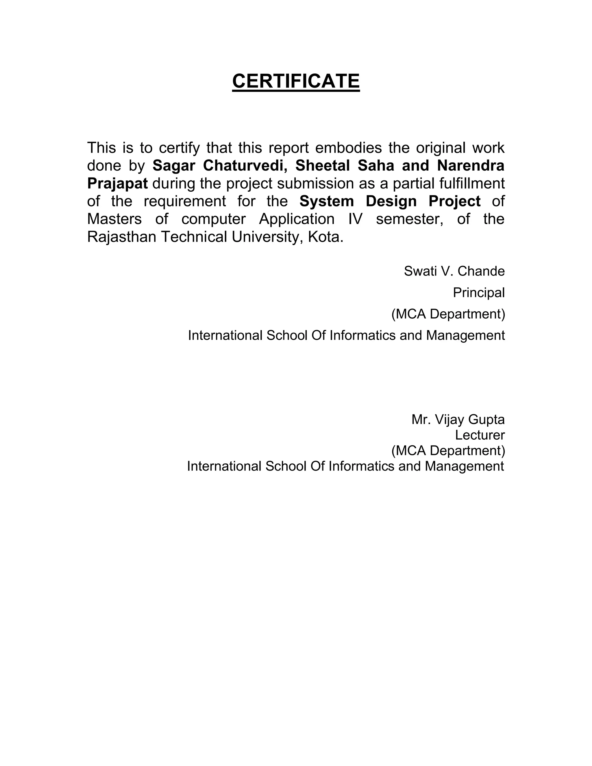 CERTIFICATE


This is to certify that this report embodies the original work
done by Sagar Chaturvedi, Sheetal Saha and Narendra
Prajapat during the project submission as a partial fulfillment
of the requirement for the System Design Project of
Masters of computer Application IV semester, of the
Rajasthan Technical University, Kota.

                                                   Swati V. Chande
                                                            Principal
                                                 (MCA Department)
               International School Of Informatics and Management




                                                     Mr. Vijay Gupta
                                                             Lecturer
                                                  (MCA Department)
               International School Of Informatics and Management
 