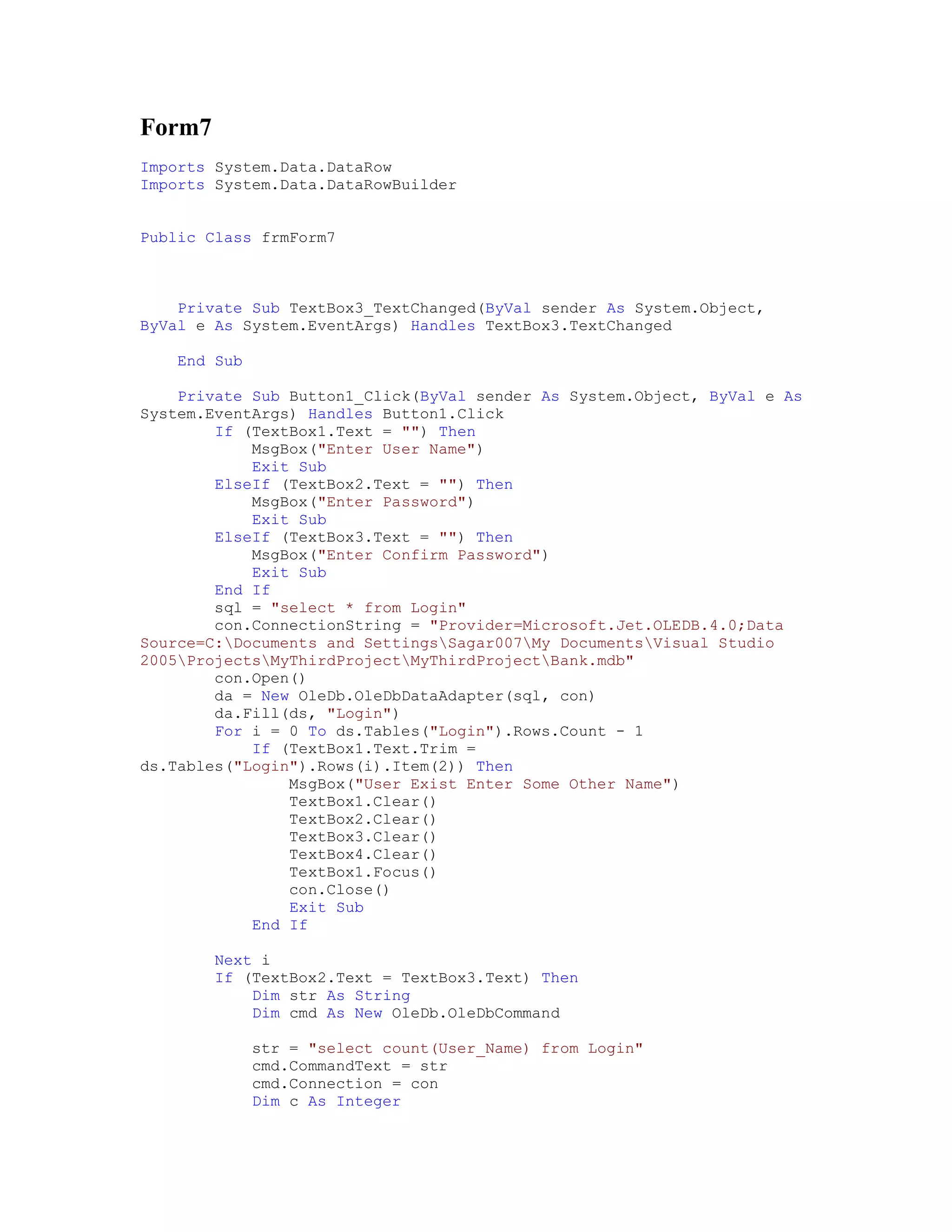 Form7
Imports System.Data.DataRow
Imports System.Data.DataRowBuilder


Public Class frmForm7



    Private Sub TextBox3_TextChanged(ByVal sender As System.Object,
ByVal e As System.EventArgs) Handles TextBox3.TextChanged

    End Sub

    Private Sub Button1_Click(ByVal sender As System.Object, ByVal e As
System.EventArgs) Handles Button1.Click
        If (TextBox1.Text = "") Then
            MsgBox("Enter User Name")
            Exit Sub
        ElseIf (TextBox2.Text = "") Then
            MsgBox("Enter Password")
            Exit Sub
        ElseIf (TextBox3.Text = "") Then
            MsgBox("Enter Confirm Password")
            Exit Sub
        End If
        sql = "select * from Login"
        con.ConnectionString = "Provider=Microsoft.Jet.OLEDB.4.0;Data
Source=C:Documents and SettingsSagar007My DocumentsVisual Studio
2005ProjectsMyThirdProjectMyThirdProjectBank.mdb"
        con.Open()
        da = New OleDb.OleDbDataAdapter(sql, con)
        da.Fill(ds, "Login")
        For i = 0 To ds.Tables("Login").Rows.Count - 1
            If (TextBox1.Text.Trim =
ds.Tables("Login").Rows(i).Item(2)) Then
                MsgBox("User Exist Enter Some Other Name")
                TextBox1.Clear()
                TextBox2.Clear()
                TextBox3.Clear()
                TextBox4.Clear()
                TextBox1.Focus()
                con.Close()
                Exit Sub
            End If

        Next i
        If (TextBox2.Text = TextBox3.Text) Then
            Dim str As String
            Dim cmd As New OleDb.OleDbCommand

              str = "select count(User_Name) from Login"
              cmd.CommandText = str
              cmd.Connection = con
              Dim c As Integer
 