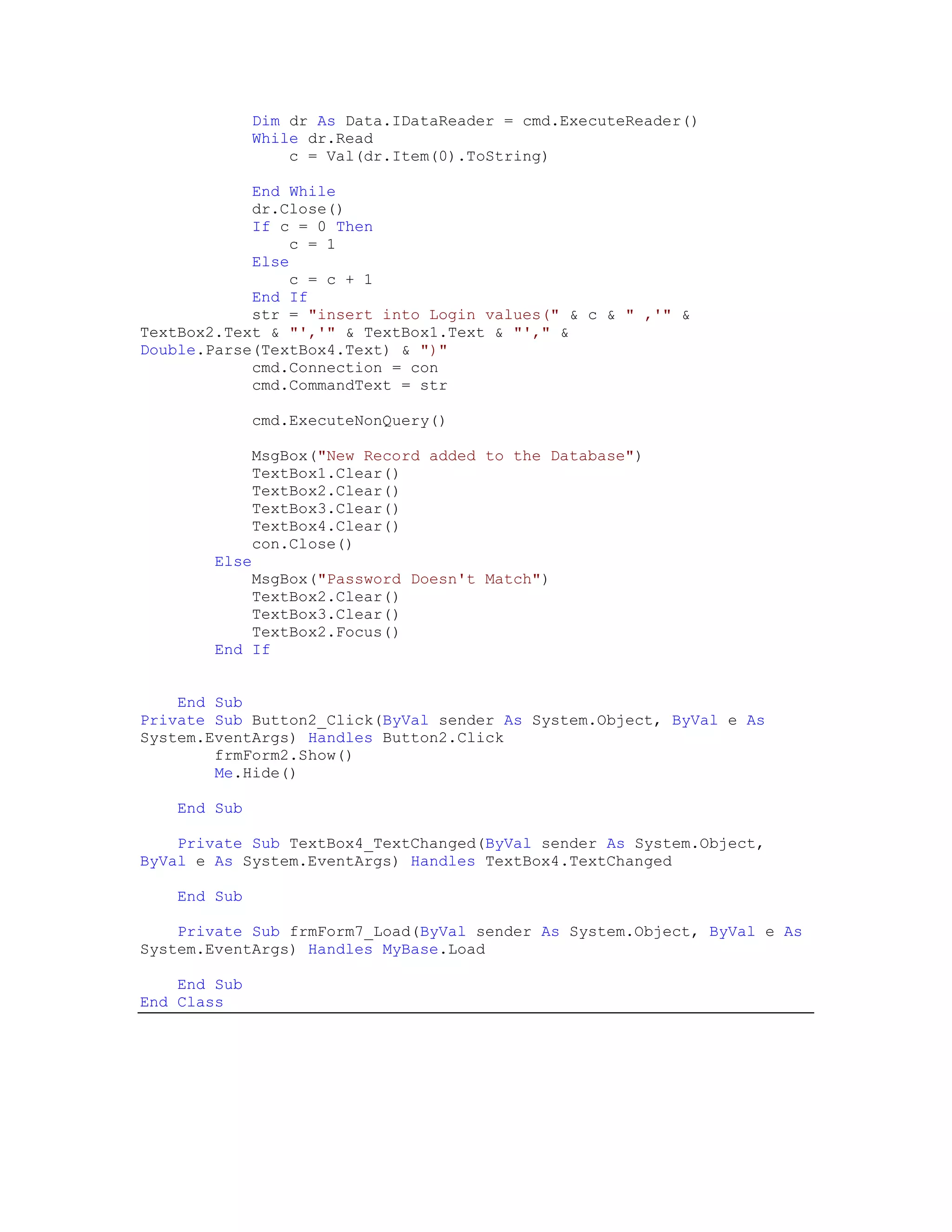 Dim dr As Data.IDataReader = cmd.ExecuteReader()
               While dr.Read
                   c = Val(dr.Item(0).ToString)

            End While
            dr.Close()
            If c = 0 Then
                c = 1
            Else
                c = c + 1
            End If
            str = "insert into Login values(" & c & " ,'" &
TextBox2.Text & "','" & TextBox1.Text & "'," &
Double.Parse(TextBox4.Text) & ")"
            cmd.Connection = con
            cmd.CommandText = str

               cmd.ExecuteNonQuery()

               MsgBox("New Record added to the Database")
               TextBox1.Clear()
               TextBox2.Clear()
               TextBox3.Clear()
               TextBox4.Clear()
               con.Close()
        Else
            MsgBox("Password Doesn't Match")
            TextBox2.Clear()
            TextBox3.Clear()
            TextBox2.Focus()
        End If


    End Sub
Private Sub Button2_Click(ByVal sender As System.Object, ByVal e As
System.EventArgs) Handles Button2.Click
        frmForm2.Show()
        Me.Hide()

    End Sub

    Private Sub TextBox4_TextChanged(ByVal sender As System.Object,
ByVal e As System.EventArgs) Handles TextBox4.TextChanged

    End Sub

    Private Sub frmForm7_Load(ByVal sender As System.Object, ByVal e As
System.EventArgs) Handles MyBase.Load

    End Sub
End Class
 